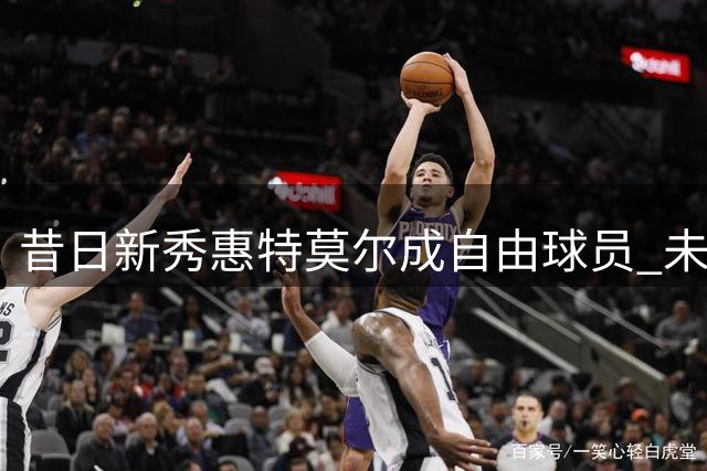 昔日新秀惠特莫尔成自由球员 未来将作何选择